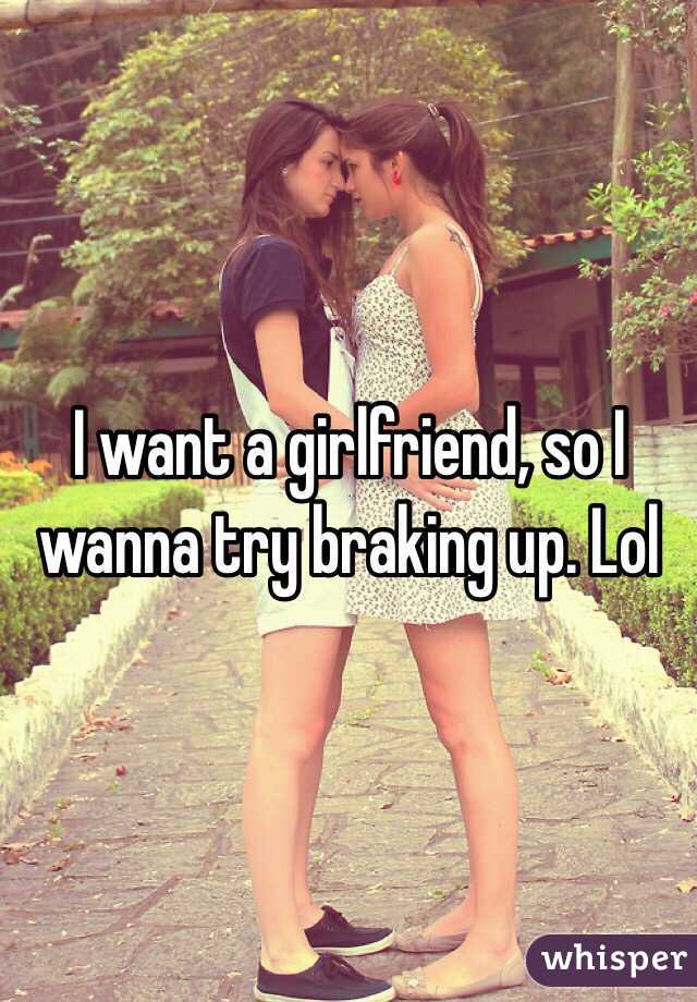 I want a girlfriend, so I wanna try braking up. Lol 