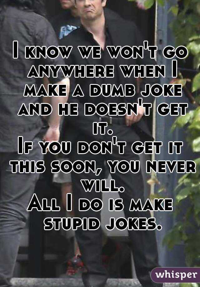 I know we won't go anywhere when I make a dumb joke and he doesn't get it.
If you don't get it this soon, you never will.
All I do is make stupid jokes.