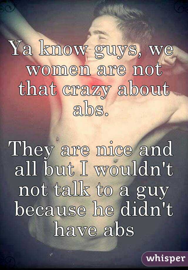 Ya know guys, we women are not that crazy about abs. 

They are nice and all but I wouldn't not talk to a guy because he didn't have abs