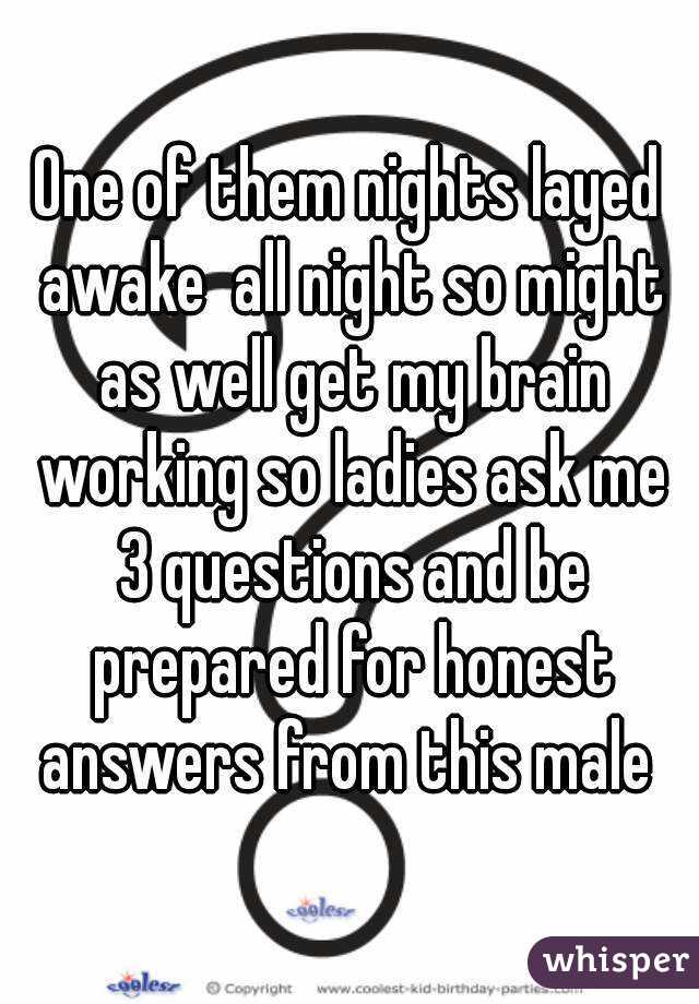 One of them nights layed awake  all night so might as well get my brain working so ladies ask me 3 questions and be prepared for honest answers from this male 