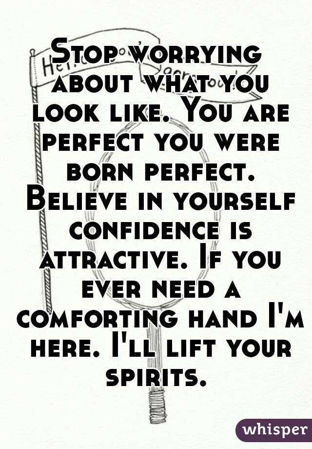 Stop worrying about what you look like. You are perfect you were born perfect. Believe in yourself confidence is attractive. If you ever need a comforting hand I'm here. I'll lift your spirits. 