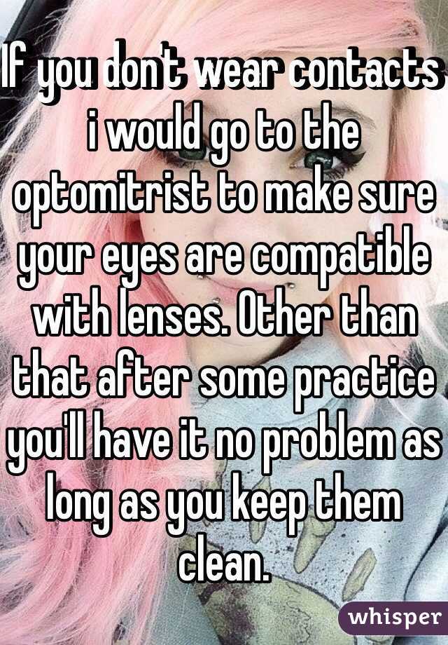 If you don't wear contacts i would go to the optomitrist to make sure your eyes are compatible with lenses. Other than that after some practice you'll have it no problem as long as you keep them clean.