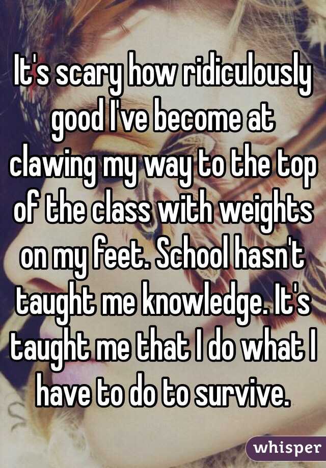 It's scary how ridiculously good I've become at clawing my way to the top of the class with weights on my feet. School hasn't taught me knowledge. It's taught me that I do what I have to do to survive. 