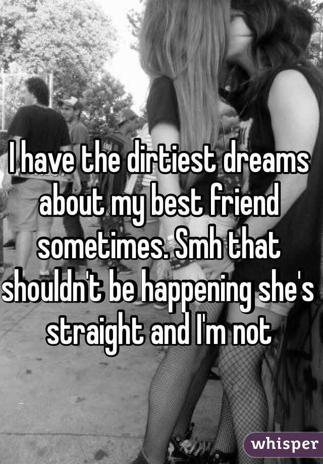 I have the dirtiest dreams about my best friend sometimes. Smh that shouldn't be happening she's straight and I'm not 