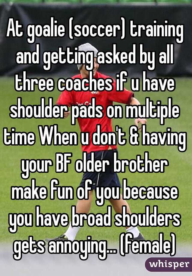 At goalie (soccer) training and getting asked by all three coaches if u have shoulder pads on multiple time When u don't & having your BF older brother make fun of you because you have broad shoulders gets annoying... (female) 