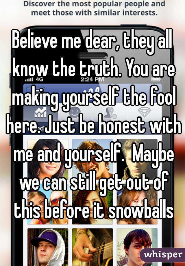 Believe me dear, they all know the truth. You are making yourself the fool here. Just be honest with me and yourself.  Maybe we can still get out of this before it snowballs