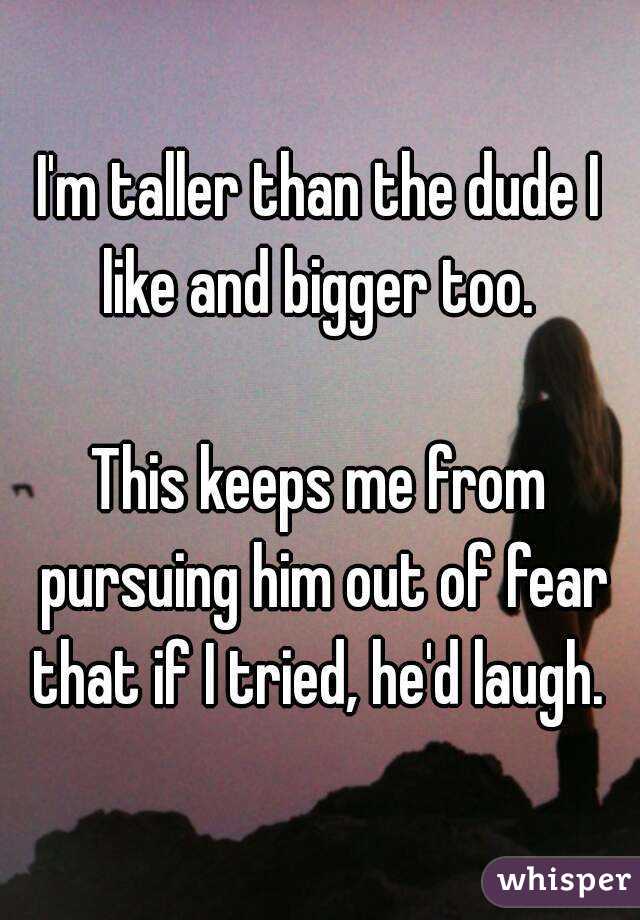 I'm taller than the dude I like and bigger too. 

This keeps me from pursuing him out of fear that if I tried, he'd laugh. 