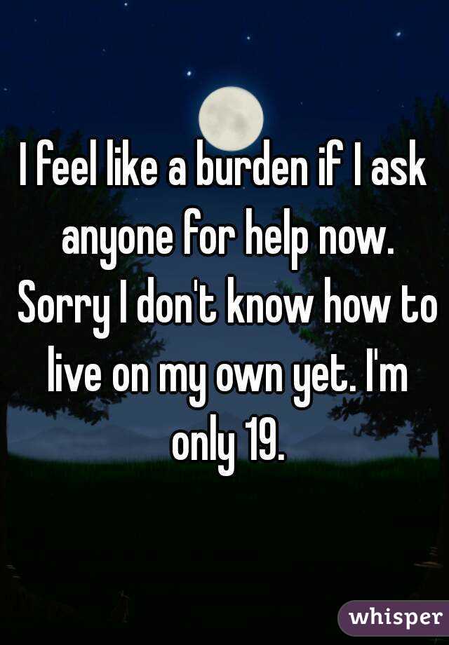 I feel like a burden if I ask anyone for help now. Sorry I don't know how to live on my own yet. I'm only 19.