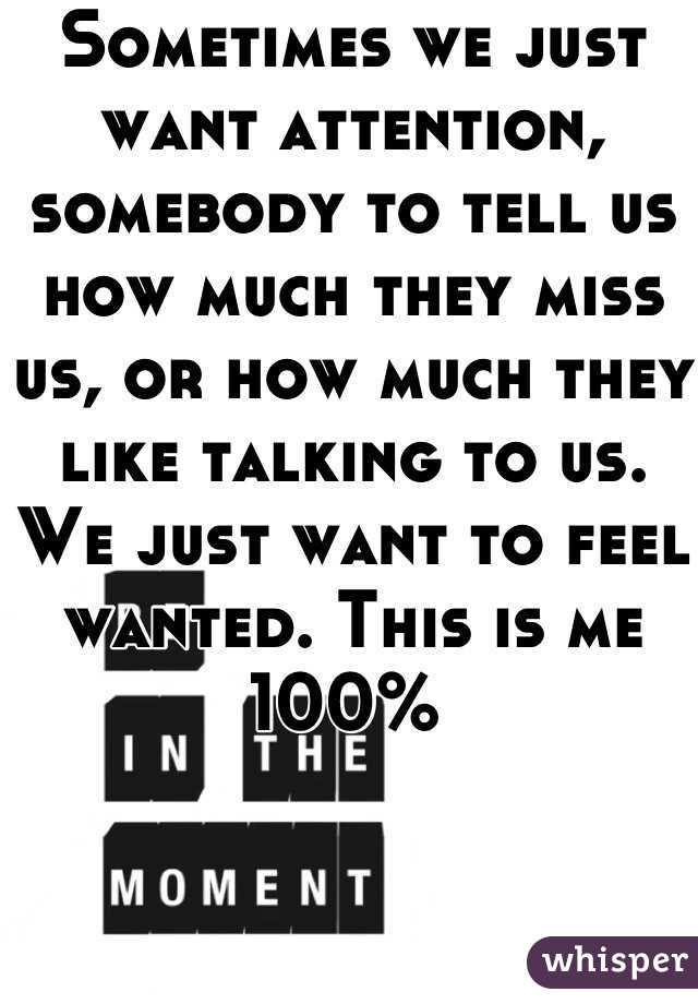 Sometimes we just want attention, somebody to tell us how much they miss us, or how much they like talking to us. We just want to feel wanted. This is me 100% 