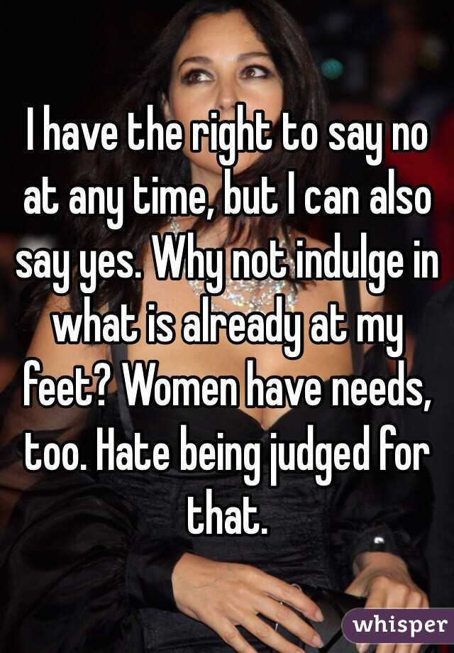 I have the right to say no at any time, but I can also say yes. Why not indulge in what is already at my feet? Women have needs, too. Hate being judged for that. 