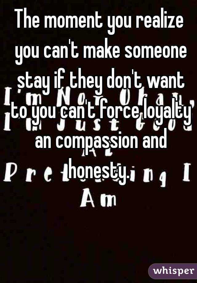 The moment you realize you can't make someone stay if they don't want to you can't force loyalty an compassion and honesty. 