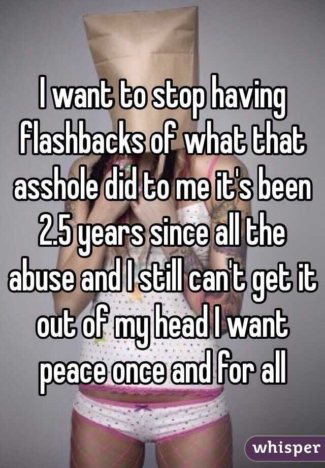 I want to stop having flashbacks of what that asshole did to me it's been 2.5 years since all the abuse and I still can't get it out of my head I want peace once and for all 