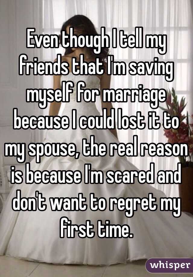 Even though I tell my friends that I'm saving myself for marriage because I could lost it to my spouse, the real reason is because I'm scared and don't want to regret my first time.