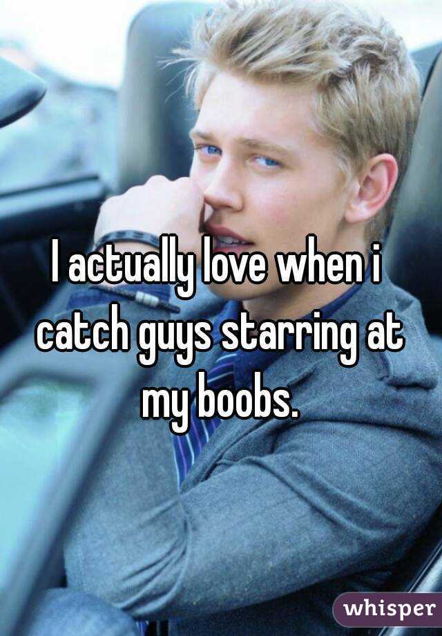 I actually love when i catch guys starring at my boobs.