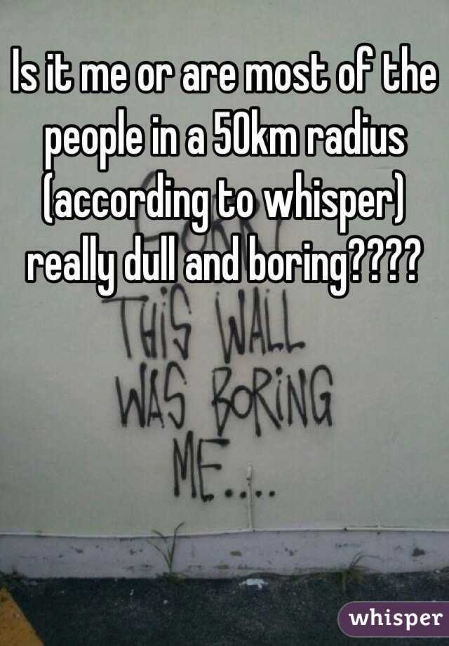 Is it me or are most of the people in a 50km radius (according to whisper) really dull and boring???? 