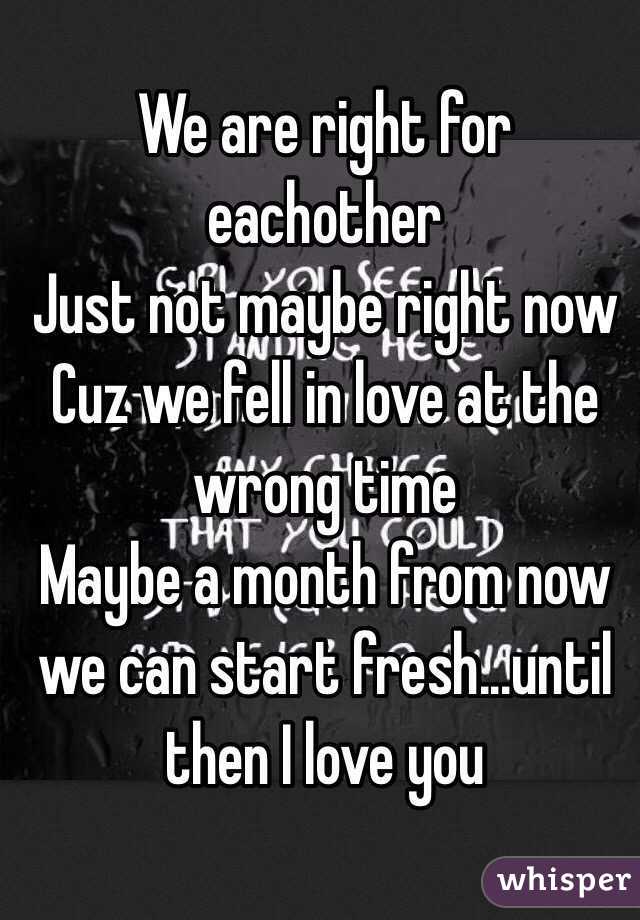 We are right for eachother
Just not maybe right now
Cuz we fell in love at the wrong time
Maybe a month from now we can start fresh...until then I love you 

