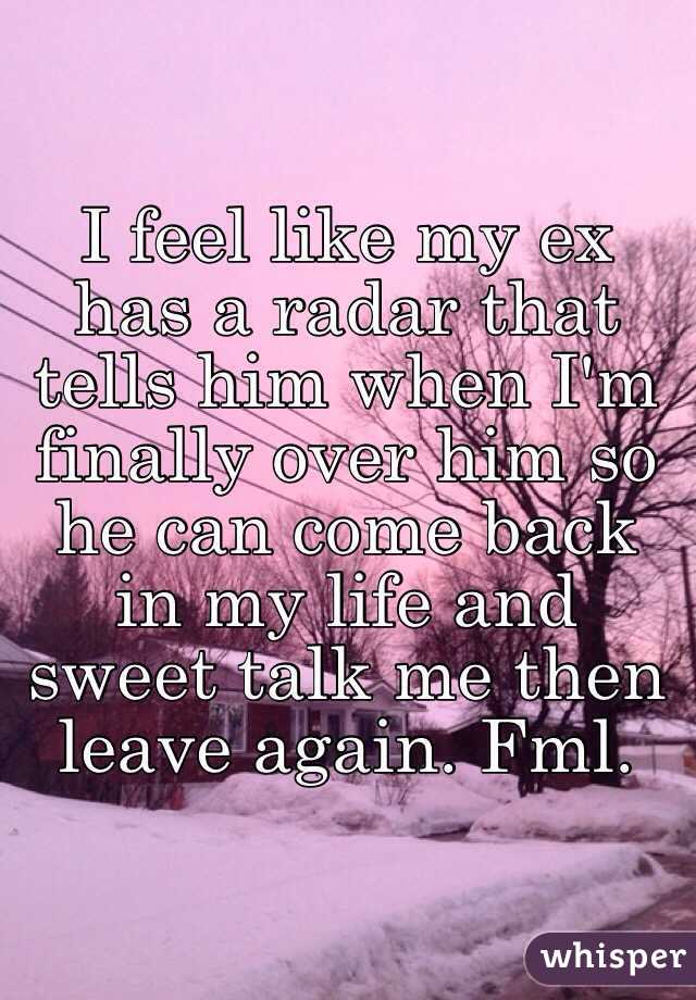 I feel like my ex has a radar that tells him when I'm finally over him so he can come back in my life and sweet talk me then leave again. Fml. 