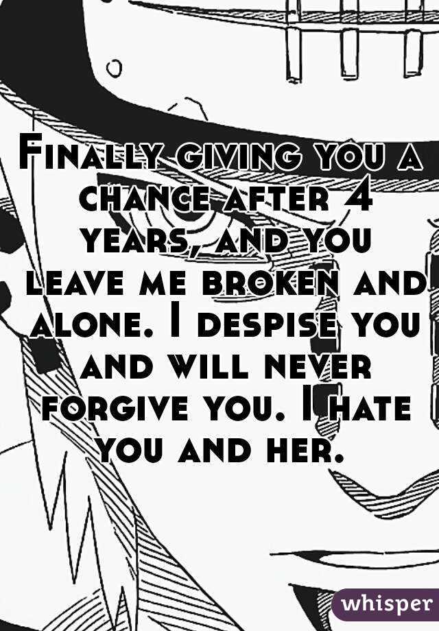 Finally giving you a chance after 4 years, and you leave me broken and alone. I despise you and will never forgive you. I hate you and her. 