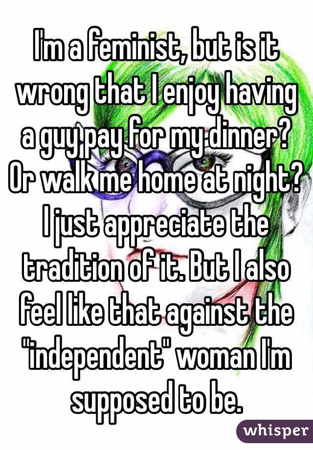 I'm a feminist, but is it wrong that I enjoy having a guy pay for my dinner? Or walk me home at night? I just appreciate the tradition of it. But I also feel like that against the "independent" woman I'm supposed to be. 