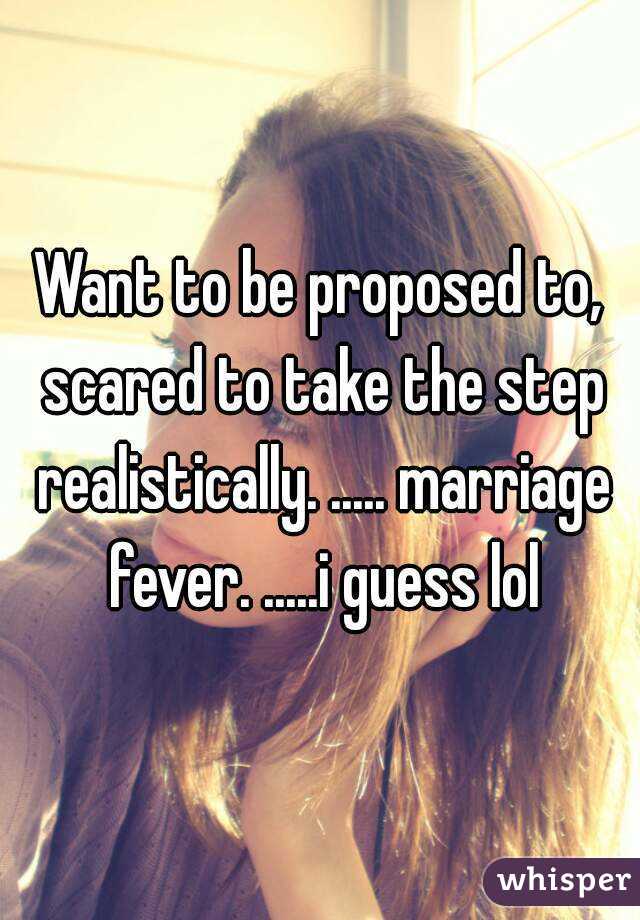 Want to be proposed to, scared to take the step realistically. ..... marriage fever. .....i guess lol