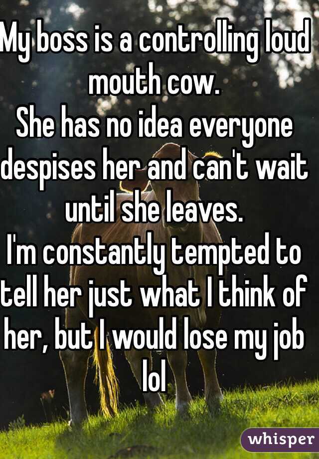 My boss is a controlling loud mouth cow.
She has no idea everyone despises her and can't wait until she leaves.
I'm constantly tempted to tell her just what I think of her, but I would lose my job lol 