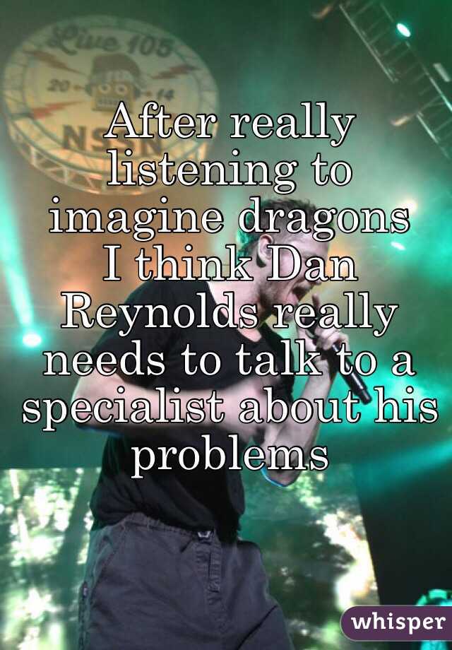 After really listening to 
imagine dragons 
I think Dan Reynolds really needs to talk to a specialist about his problems 