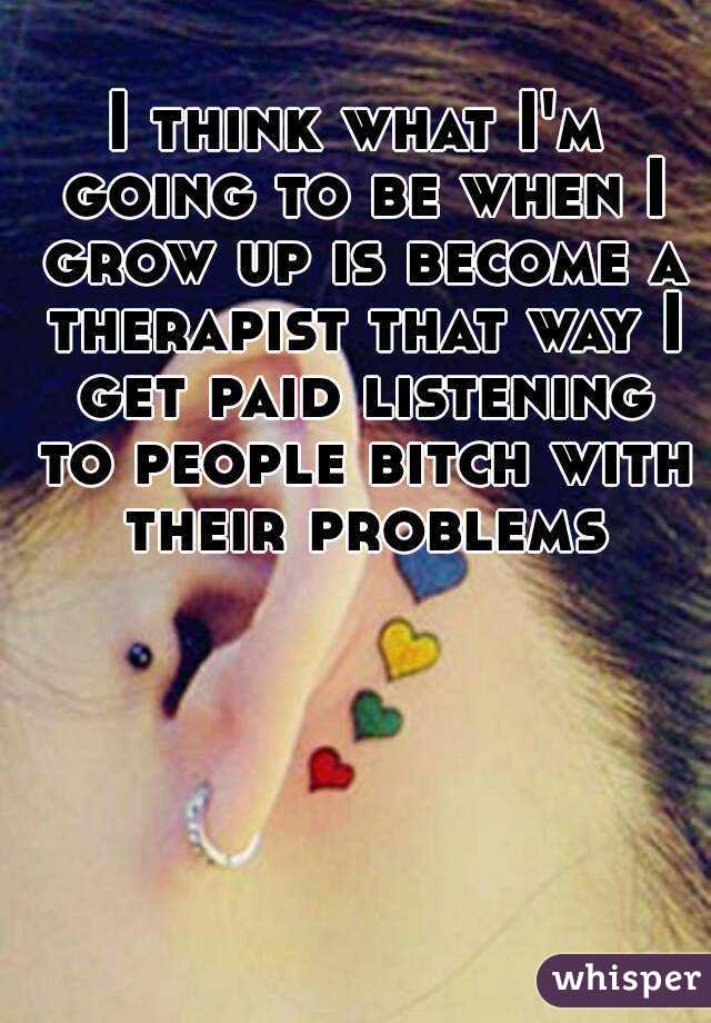 I think what I'm going to be when I grow up is become a therapist that way I get paid listening to people bitch with their problems