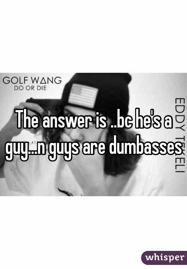 The answer is ..bc he's a guy...n guys are dumbasses 