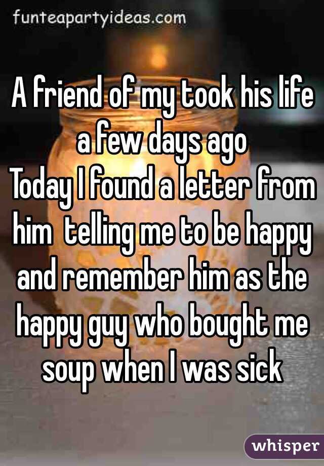 A friend of my took his life a few days ago
Today I found a letter from him  telling me to be happy and remember him as the happy guy who bought me soup when I was sick