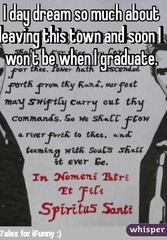 I day dream so much about leaving this town and soon I won't be when I graduate. 
