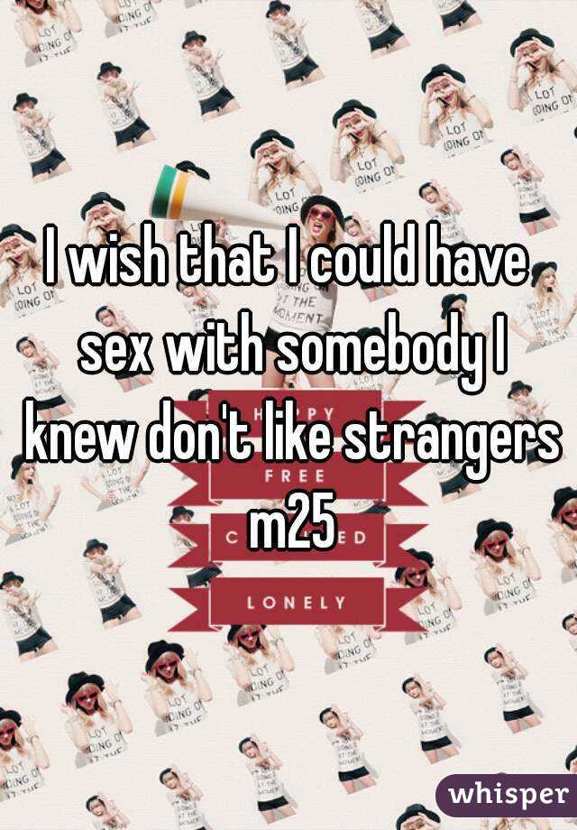 I wish that I could have sex with somebody I knew don't like strangers m25