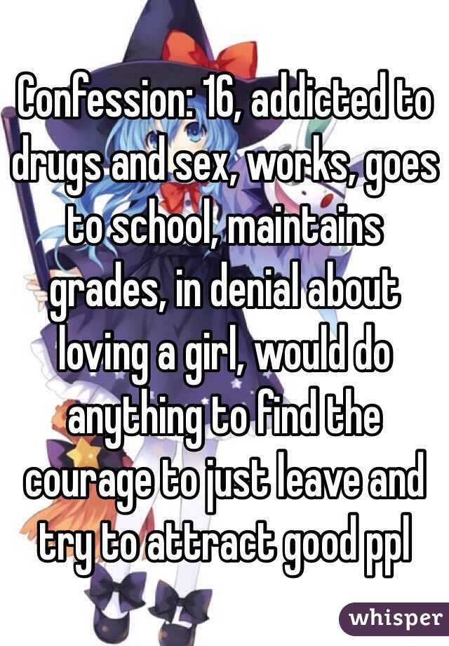 Confession: 16, addicted to drugs and sex, works, goes to school, maintains grades, in denial about loving a girl, would do anything to find the courage to just leave and try to attract good ppl