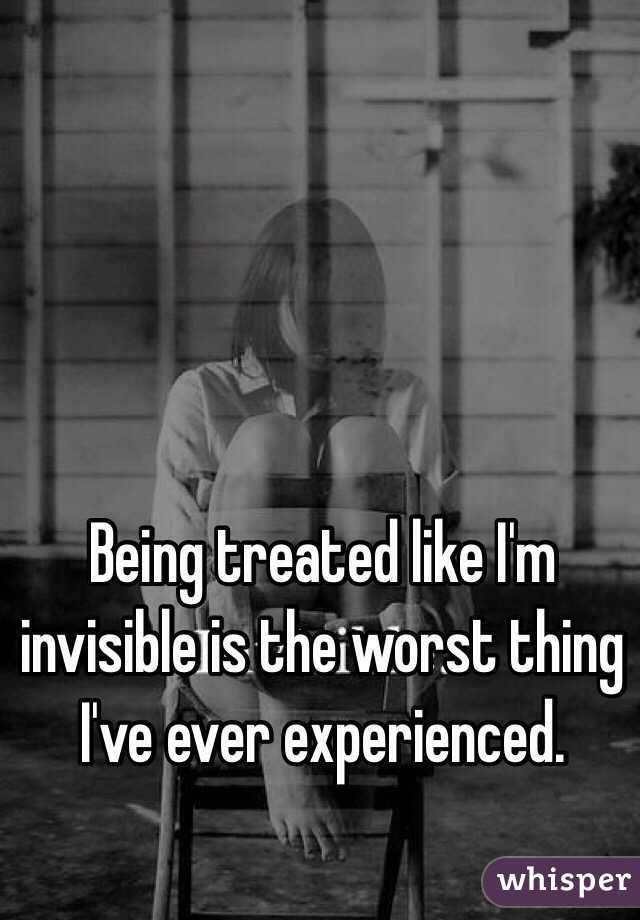 Being treated like I'm invisible is the worst thing I've ever experienced.