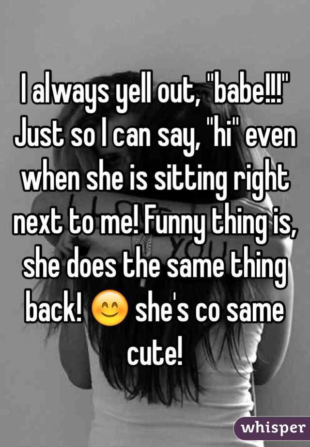 I always yell out, "babe!!!" Just so I can say, "hi" even when she is sitting right next to me! Funny thing is, she does the same thing back! 😊 she's co same cute!