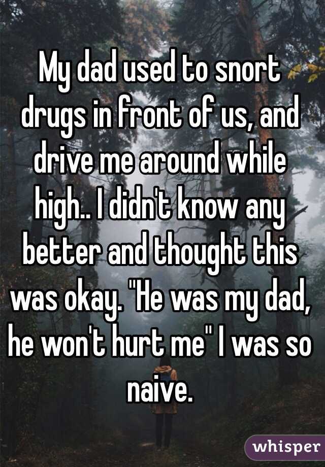 My dad used to snort drugs in front of us, and drive me around while high.. I didn't know any better and thought this was okay. "He was my dad, he won't hurt me" I was so naive. 