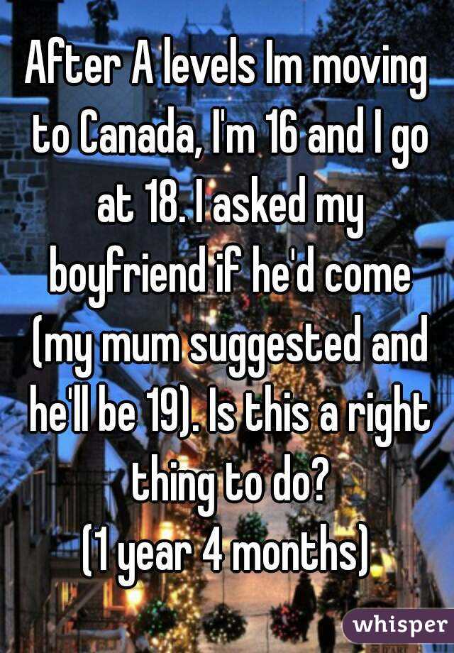 After A levels Im moving to Canada, I'm 16 and I go at 18. I asked my boyfriend if he'd come (my mum suggested and he'll be 19). Is this a right thing to do?
(1 year 4 months)