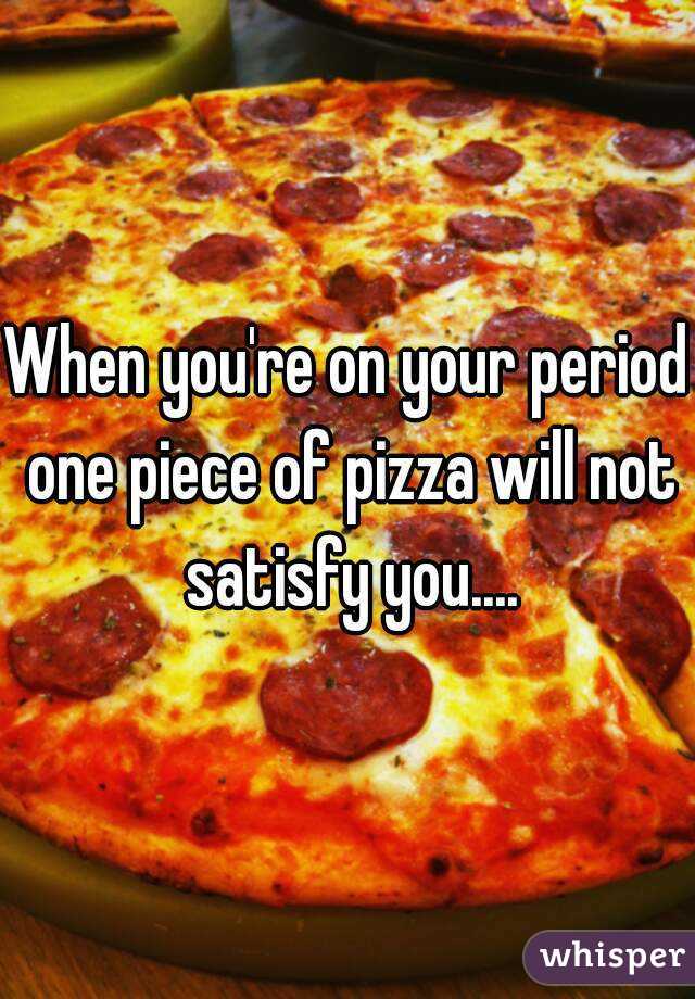 When you're on your period one piece of pizza will not satisfy you....