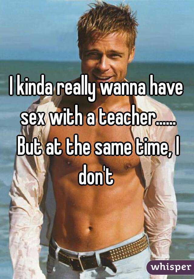 I kinda really wanna have sex with a teacher...... But at the same time, I don't 