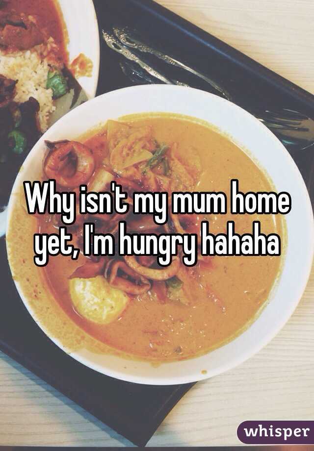 Why isn't my mum home yet, I'm hungry hahaha 