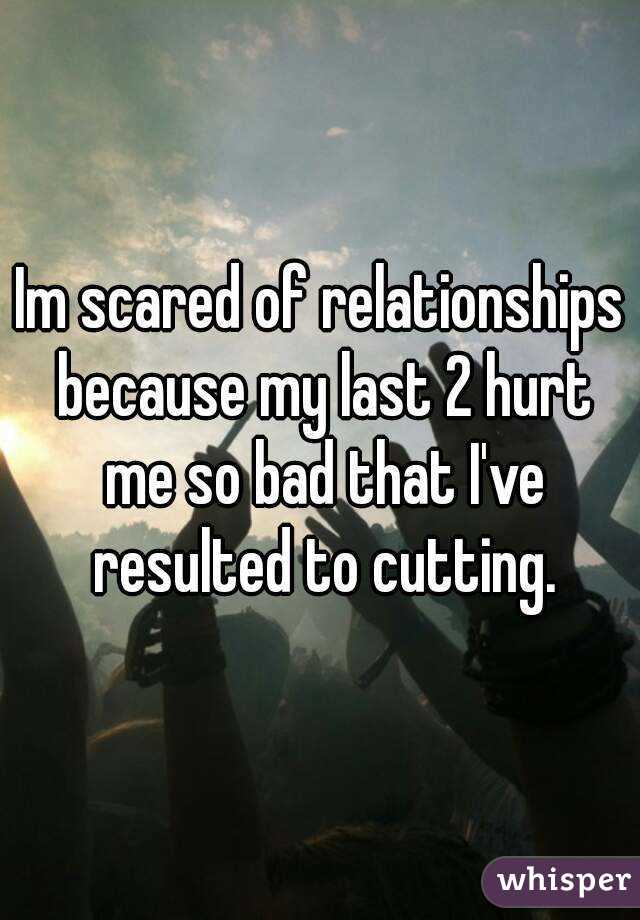 Im scared of relationships because my last 2 hurt me so bad that I've resulted to cutting.