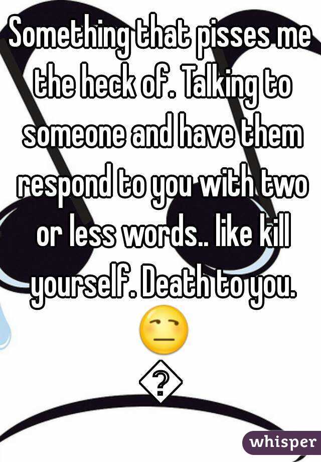 Something that pisses me the heck of. Talking to someone and have them respond to you with two or less words.. like kill yourself. Death to you. 😒😒