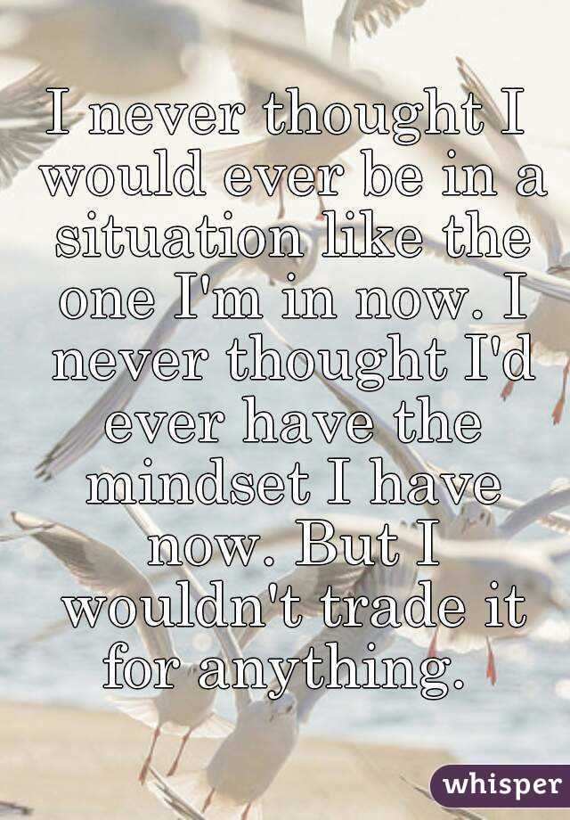 I never thought I would ever be in a situation like the one I'm in now. I never thought I'd ever have the mindset I have now. But I wouldn't trade it for anything. 