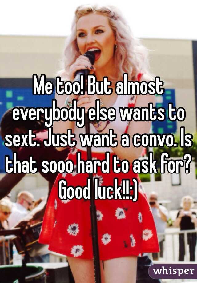 Me too! But almost everybody else wants to sext. Just want a convo. Is that sooo hard to ask for? Good luck!!:)