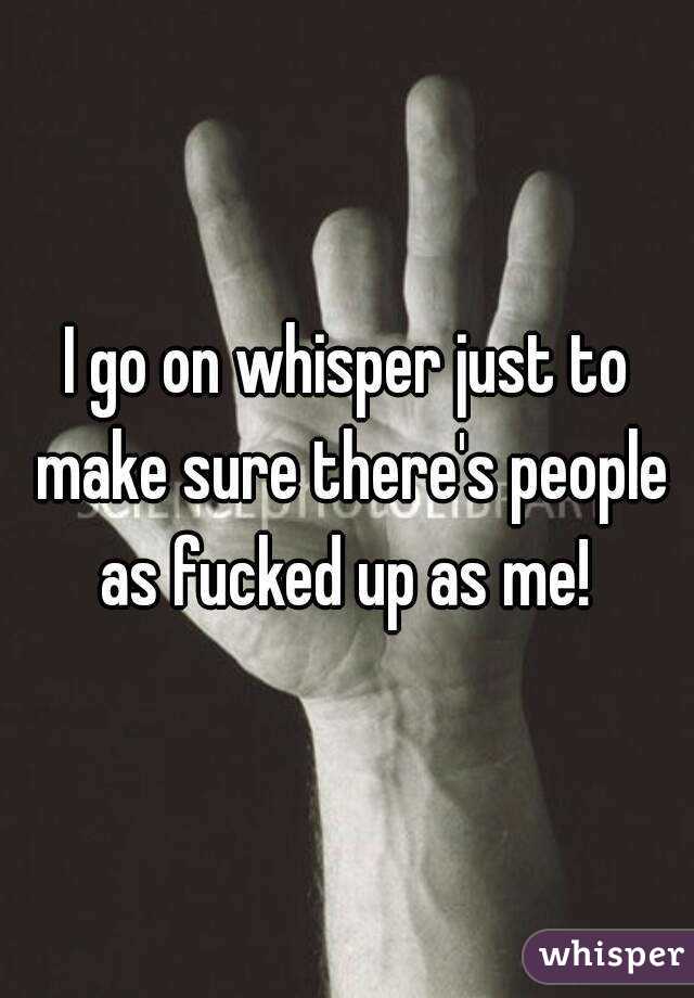 I go on whisper just to make sure there's people as fucked up as me! 