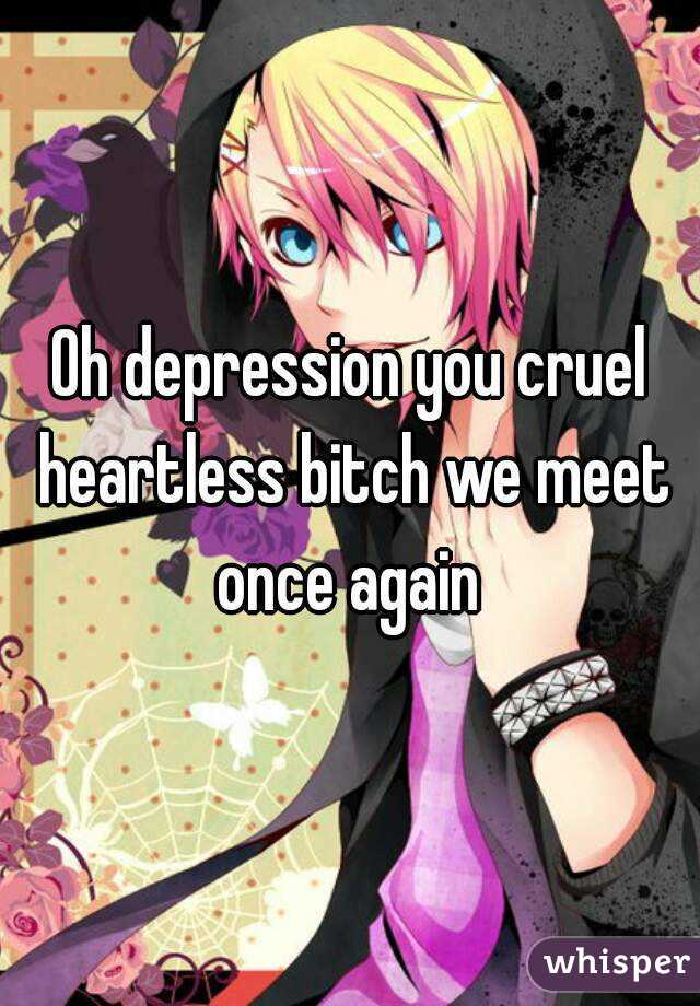 Oh depression you cruel heartless bitch we meet once again 