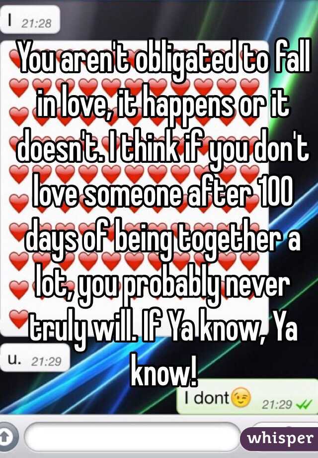 You aren't obligated to fall in love, it happens or it doesn't. I think if you don't love someone after 100 days of being together a lot, you probably never truly will. If Ya know, Ya know!