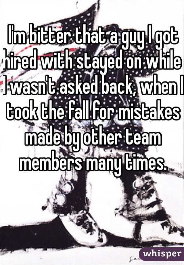 I'm bitter that a guy I got hired with stayed on while I wasn't asked back, when I took the fall for mistakes made by other team members many times. 