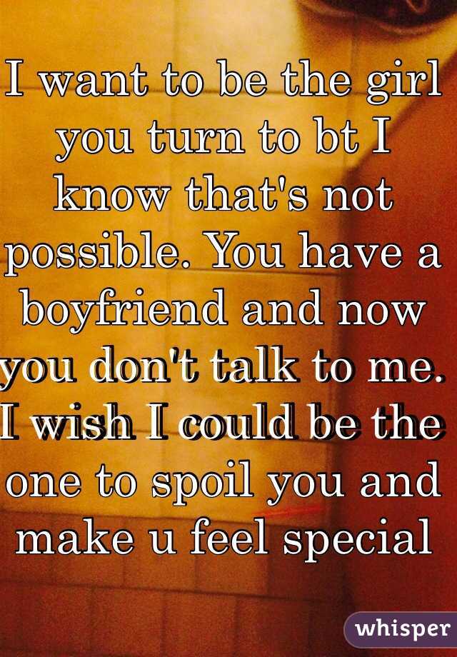 I want to be the girl you turn to bt I know that's not possible. You have a boyfriend and now you don't talk to me. I wish I could be the one to spoil you and make u feel special