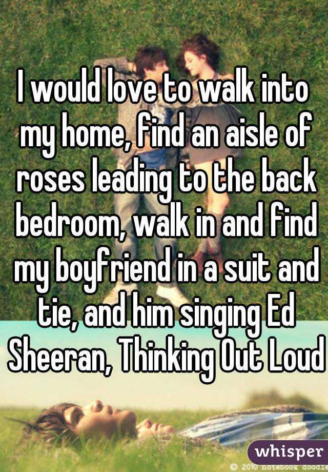 I would love to walk into my home, find an aisle of roses leading to the back bedroom, walk in and find my boyfriend in a suit and tie, and him singing Ed Sheeran, Thinking Out Loud