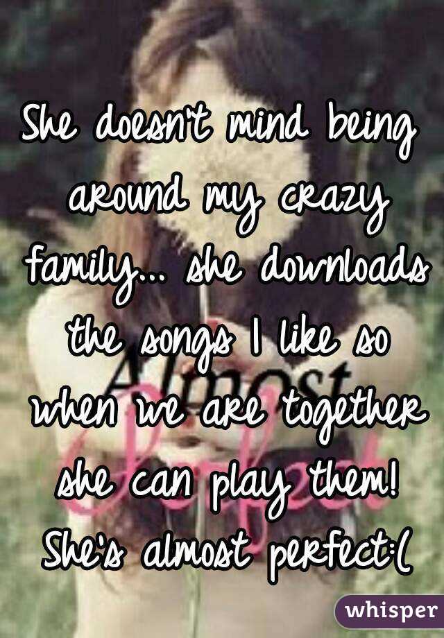 She doesn't mind being around my crazy family... she downloads the songs I like so when we are together she can play them! She's almost perfect:(